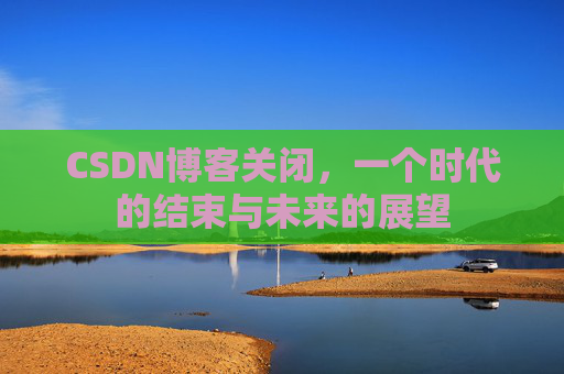 CSDN博客关闭，一个时代的结束与未来的展望